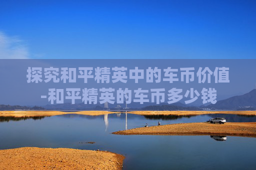 探究和平精英中的车币价值-和平精英的车币多少钱