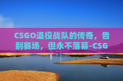 CSGO退役战队的传奇，告别赛场，但永不落幕-CSGO都退役了系统才来