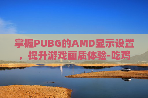 掌握PUBG的AMD显示设置，提升游戏画质体验-吃鸡amd显卡设置
