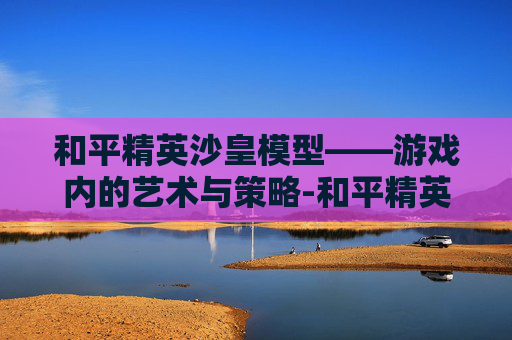 和平精英沙皇模型——游戏内的艺术与策略-和平精英沙皇模型怎么获得