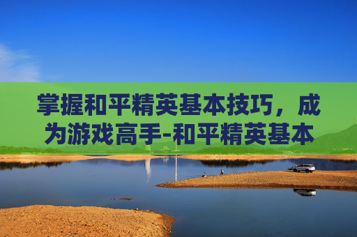 掌握和平精英基本技巧，成为游戏高手-和平精英基本玩法介绍