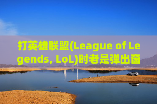 打英雄联盟(League of Legends, LoL)时老是弹出窗口的困扰-打lol老是弹出窗口怎么关闭
