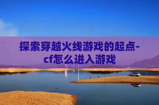 探索穿越火线游戏的起点-cf怎么进入游戏