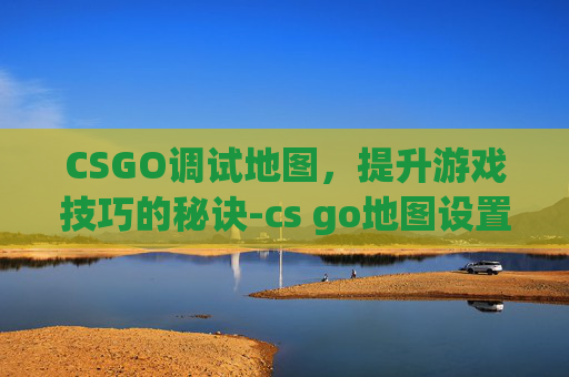 CSGO调试地图，提升游戏技巧的秘诀-cs go地图设置
