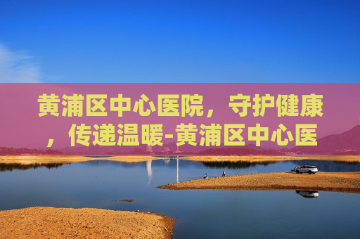 黄浦区中心医院，守护健康，传递温暖-黄浦区中心医院地址在哪里