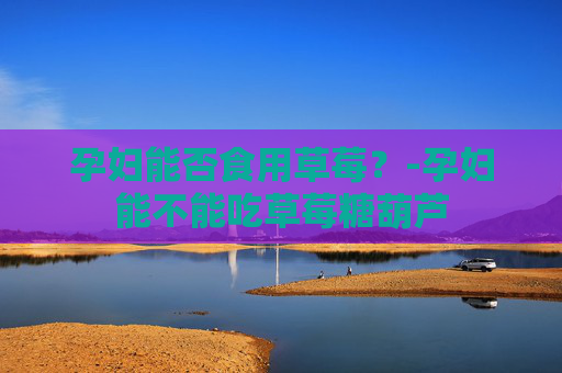 孕妇能否食用草莓？-孕妇能不能吃草莓糖葫芦