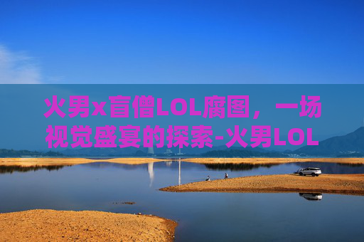 火男x盲僧LOL腐图，一场视觉盛宴的探索-火男LOL