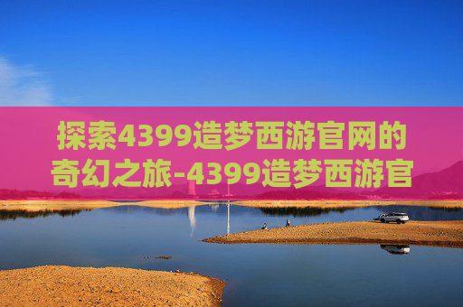 探索4399造梦西游官网的奇幻之旅-4399造梦西游官网入口