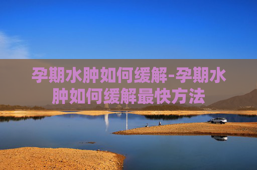 孕期水肿如何缓解-孕期水肿如何缓解最快方法