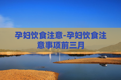 孕妇饮食注意-孕妇饮食注意事项前三月