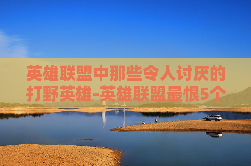 英雄联盟中那些令人讨厌的打野英雄-英雄联盟最恨5个人