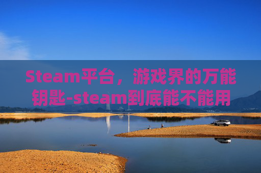 Steam平台，游戏界的万能钥匙-steam到底能不能用