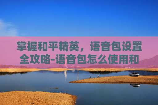 掌握和平精英，语音包设置全攻略-语音包怎么使用和平精英