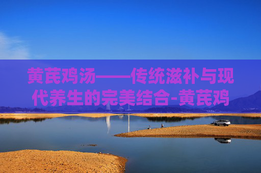 黄芪鸡汤——传统滋补与现代养生的完美结合-黄芪鸡汤小孩能吃吗