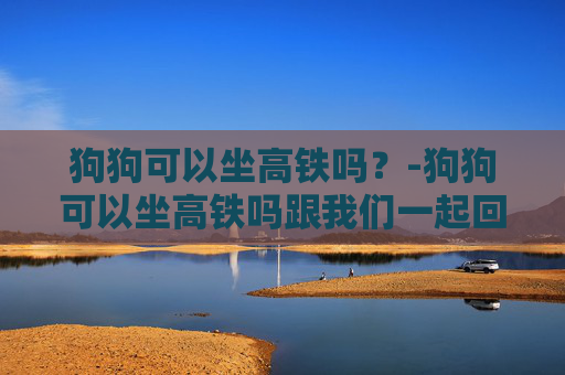 狗狗可以坐高铁吗？-狗狗可以坐高铁吗跟我们一起回老家吗