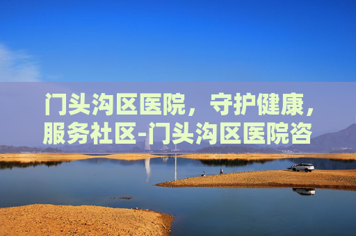 门头沟区医院，守护健康，服务社区-门头沟区医院咨询电话