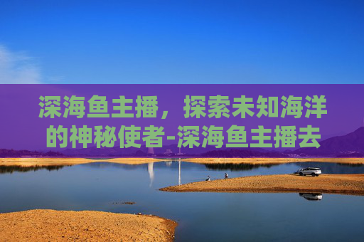 深海鱼主播，探索未知海洋的神秘使者-深海鱼主播去哪直播了
