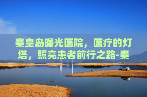 秦皇岛曙光医院，医疗的灯塔，照亮患者前行之路-秦皇岛曙光医院简介