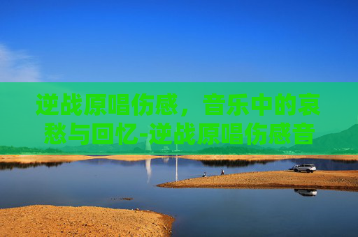 逆战原唱伤感，音乐中的哀愁与回忆-逆战原唱伤感音乐