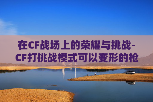 在CF战场上的荣耀与挑战-CF打挑战模式可以变形的枪