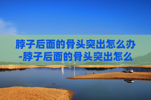 脖子后面的骨头突出怎么办-脖子后面的骨头突出怎么办图片