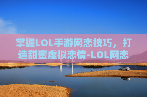 掌握LOL手游网恋技巧，打造甜蜜虚拟恋情-LOL网恋指南