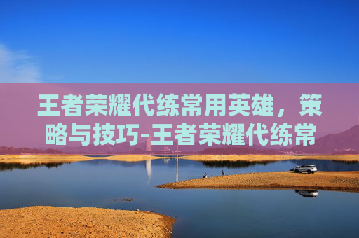 王者荣耀代练常用英雄，策略与技巧-王者荣耀代练常用英雄