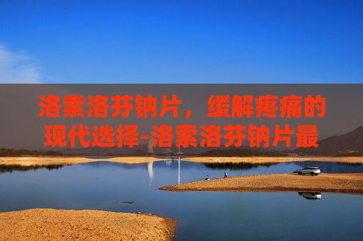 洛索洛芬钠片，缓解疼痛的现代选择-洛索洛芬钠片最多吃几天