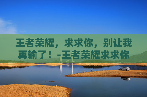 王者荣耀，求求你，别让我再输了！-王者荣耀求求你阻止我