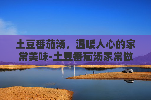 土豆番茄汤，温暖人心的家常美味-土豆番茄汤家常做法