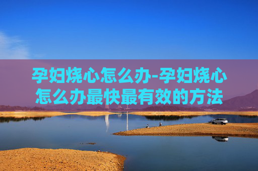 孕妇烧心怎么办-孕妇烧心怎么办最快最有效的方法