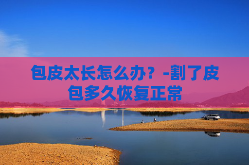 包皮太长怎么办？-割了皮包多久恢复正常