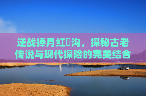 逆战捧月红犼沟，探秘古老传说与现代探险的完美结合-逆战捧月沟红犼面具炼狱