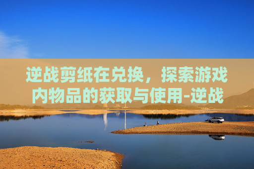 逆战剪纸在兑换，探索游戏内物品的获取与使用-逆战兑换卷