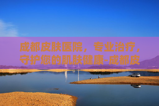 成都皮肤医院，专业治疗，守护您的肌肤健康-成都皮肤医院位置