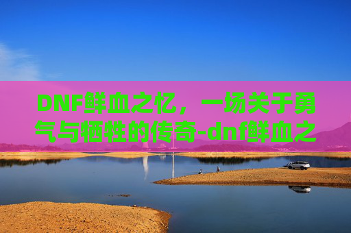DNF鲜血之忆，一场关于勇气与牺牲的传奇-dnf鲜血之忆加不加