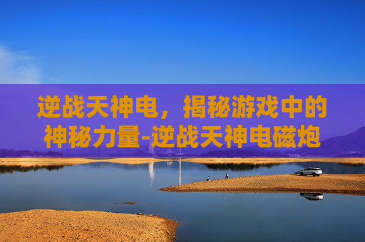 逆战天神电，揭秘游戏中的神秘力量-逆战天神电磁炮