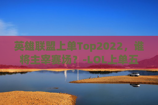 英雄联盟上单Top2022，谁将主宰赛场？-LOL上单五虎强度排行