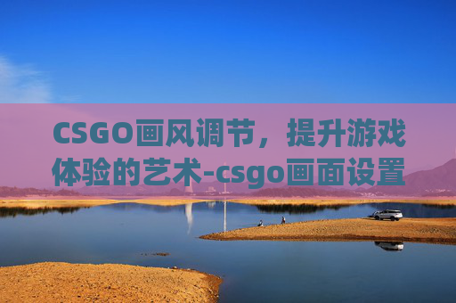 CSGO画风调节，提升游戏体验的艺术-csgo画面设置最佳方案