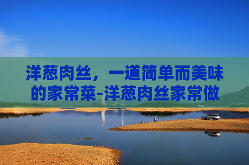 洋葱肉丝，一道简单而美味的家常菜-洋葱肉丝家常做法