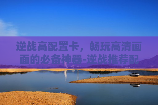 逆战高配置卡，畅玩高清画面的必备神器-逆战推荐配置