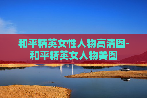 和平精英女性人物高清图-和平精英女人物美图