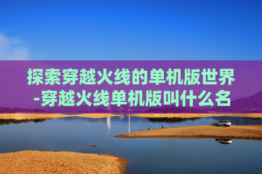 探索穿越火线的单机版世界-穿越火线单机版叫什么名字