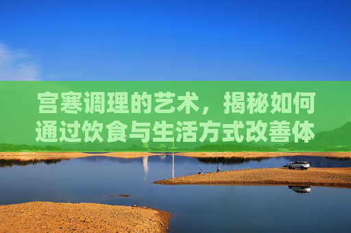 宫寒调理的艺术，揭秘如何通过饮食与生活方式改善体质-宫寒调理需要多长时间