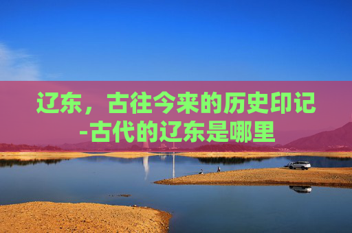 辽东，古往今来的历史印记-古代的辽东是哪里