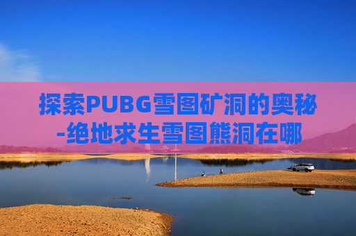 探索PUBG雪图矿洞的奥秘-绝地求生雪图熊洞在哪