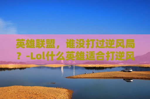 英雄联盟，谁没打过逆风局？-Lol什么英雄适合打逆风局