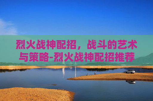 烈火战神配招，战斗的艺术与策略-烈火战神配招推荐
