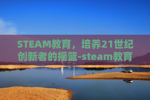 STEAM教育，培养21世纪创新者的摇篮-steam教育百度百科