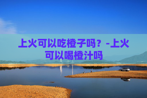 上火可以吃橙子吗？-上火可以喝橙汁吗